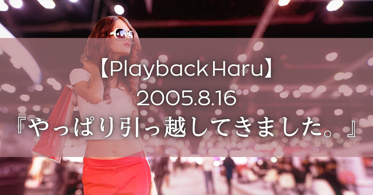 【Playback Haru】2005年8月16日『やっぱり引っ越してきました。』