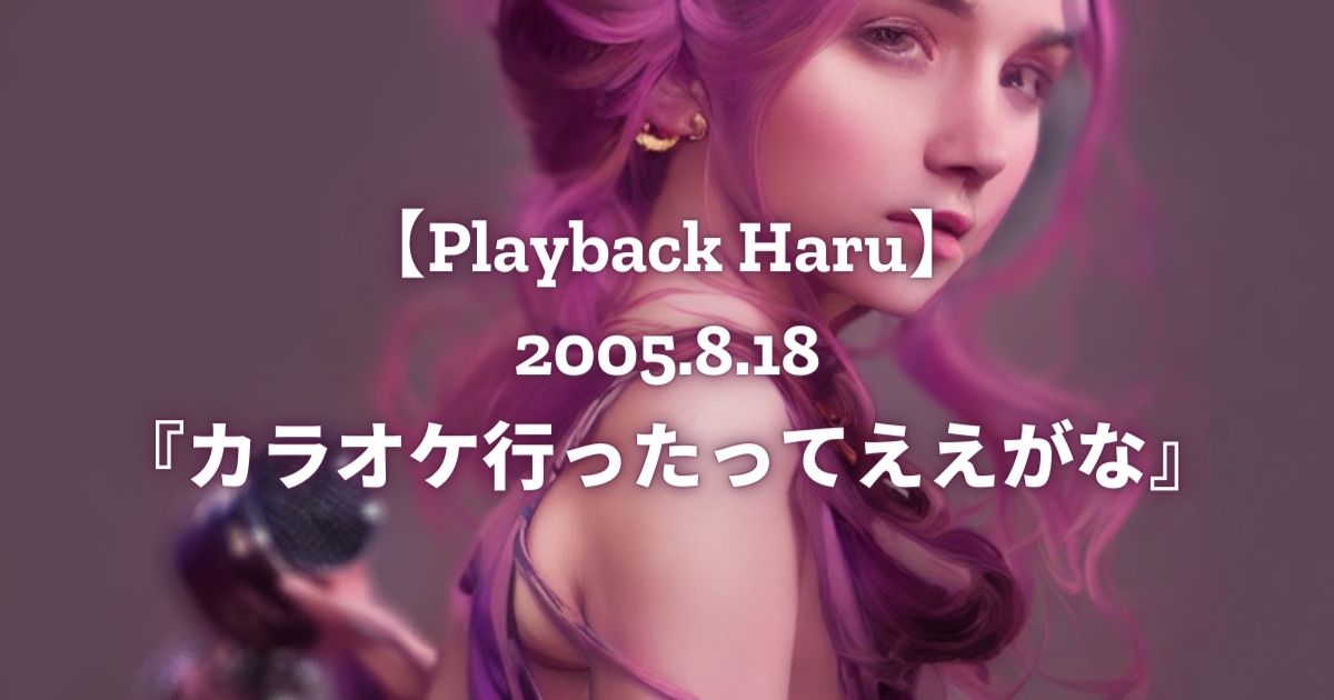 【Playback Haru】2005年8月18日『カラオケ行ったってええがな』